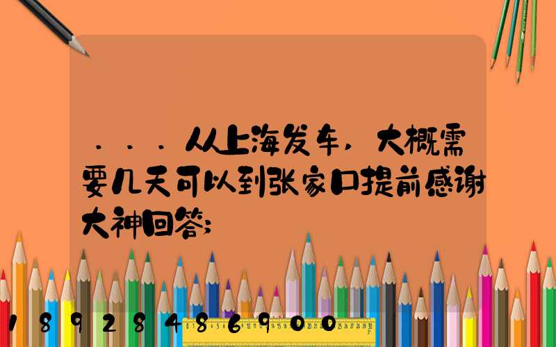 ...从上海发车,大概需要几天可以到张家口提前感谢大神回答