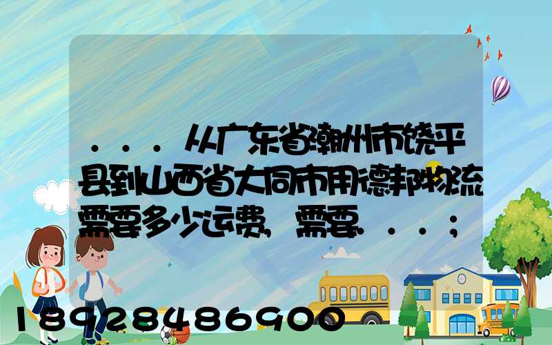 ...从广东省潮州市饶平县到山西省大同市用德邦物流需要多少运费,需要...