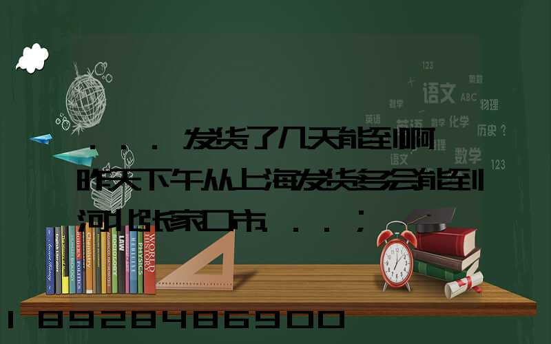 ...发货了几天能到啊,昨天下午从上海发货多会能到河北张家口市...