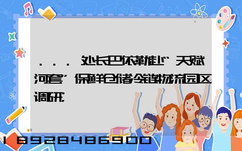 ...处长巴依勒赴“天赋河套”保鲜仓储冷链物流园区调研