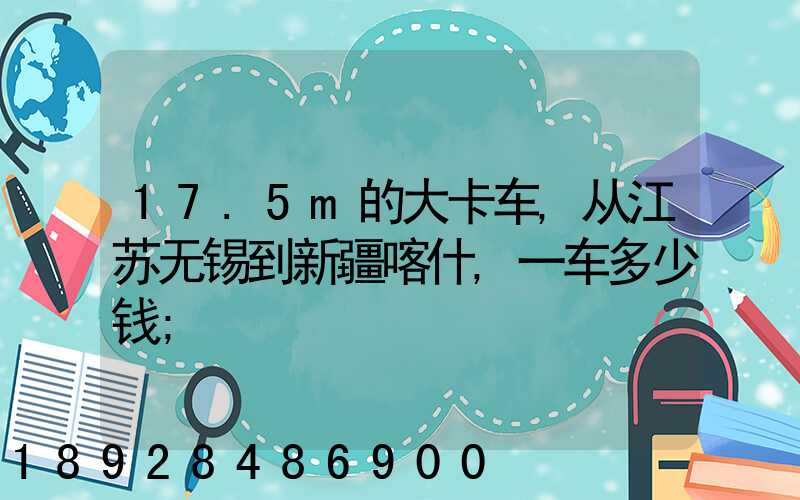 17.5m的大卡车,从江苏无锡到新疆喀什,一车多少钱