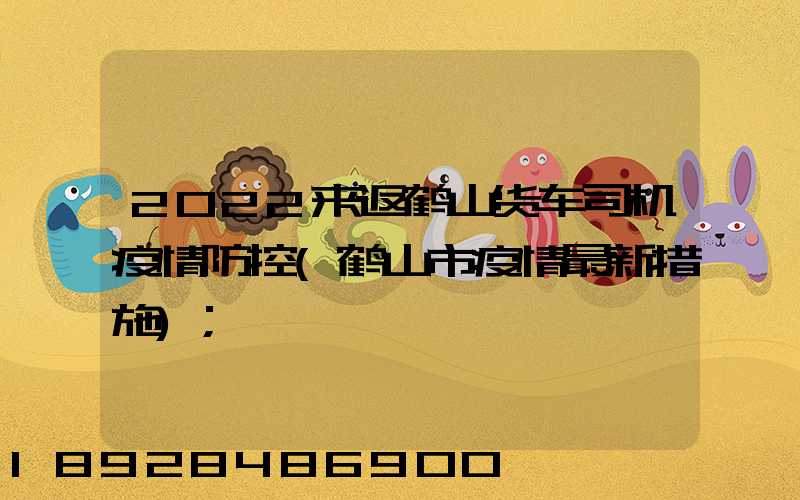 2022来返鹤山货车司机疫情防控(鹤山市疫情最新措施)