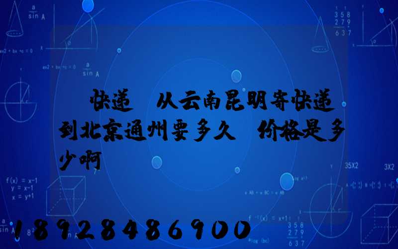 【快递】从云南昆明寄快递到北京通州要多久呀价格是多少啊