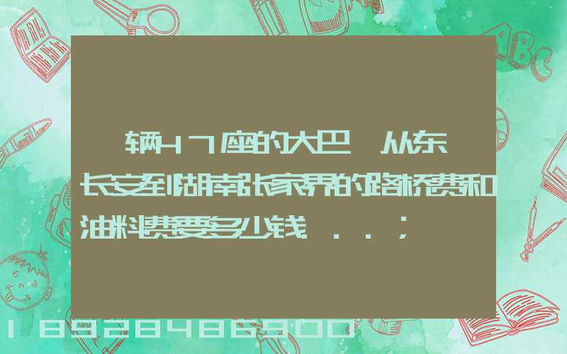 一辆47座的大巴,从东莞长安到湖南张家界的路桥费和油料费要多少钱...