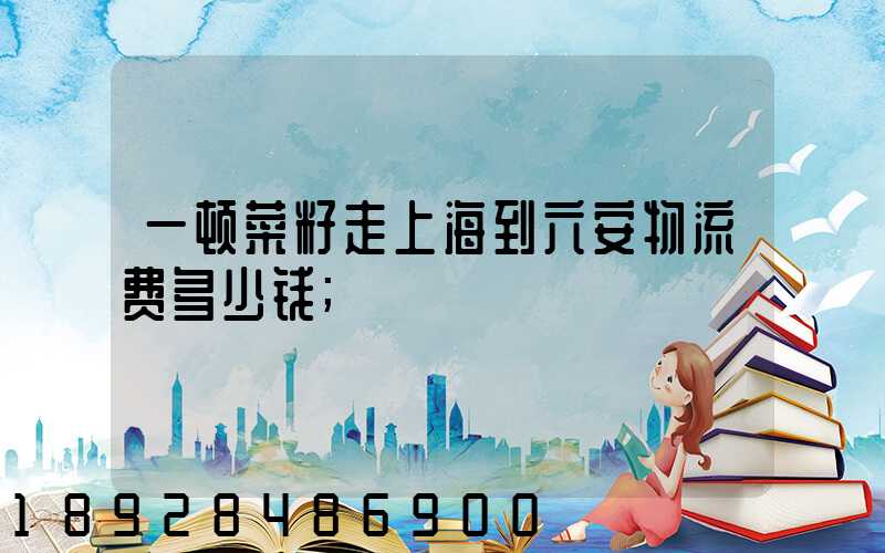 一顿菜籽走上海到六安物流费多少钱