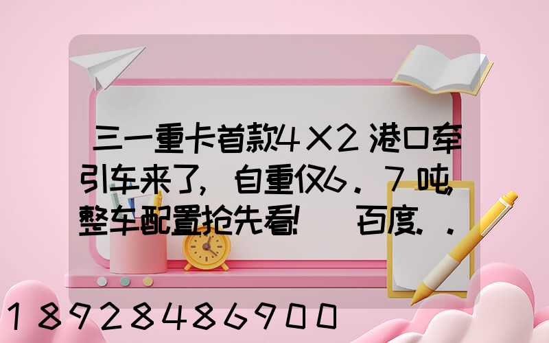 三一重卡首款4X2港口牵引车来了,自重仅6.7吨,整车配置抢先看!_百度...