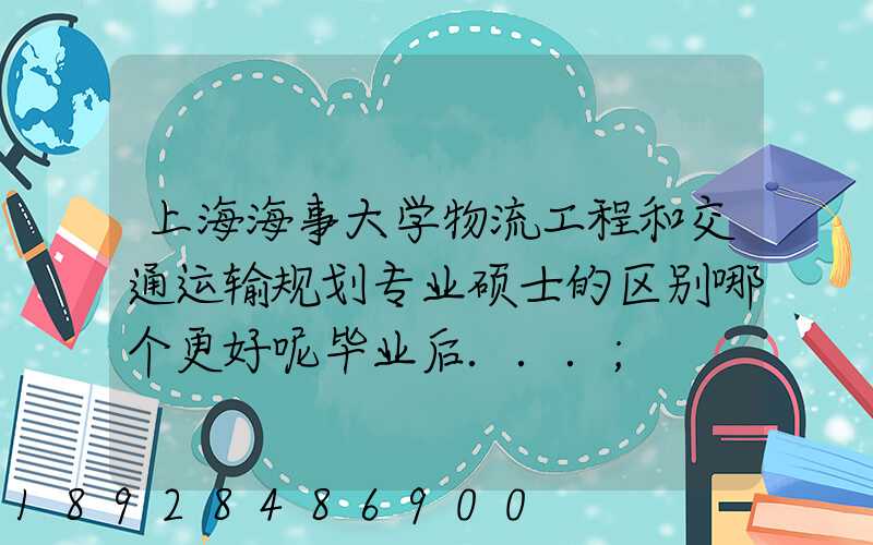 上海海事大学物流工程和交通运输规划专业硕士的区别哪个更好呢毕业后...