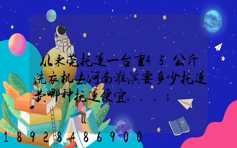 从东莞托运一台重45公斤洗衣机去河南淮滨要多少托运费哪种托运便宜...