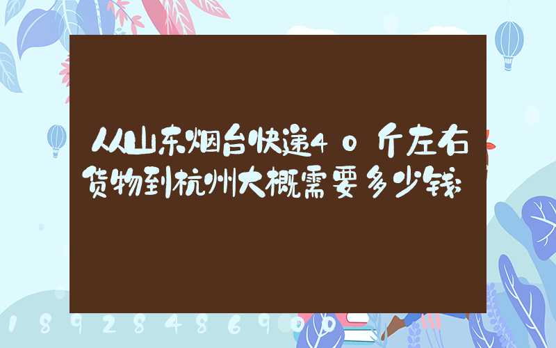 从山东烟台快递40斤左右货物到杭州大概需要多少钱
