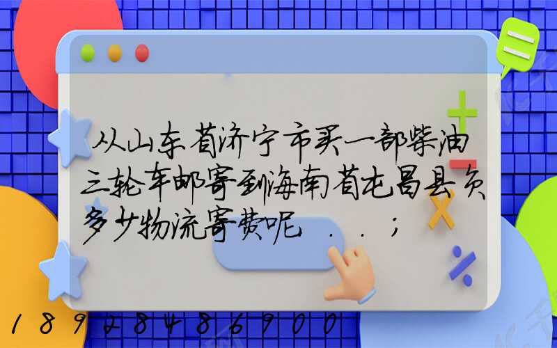 从山东省济宁市买一部柴油三轮车邮寄到海南省屯昌县负多少物流寄费呢...