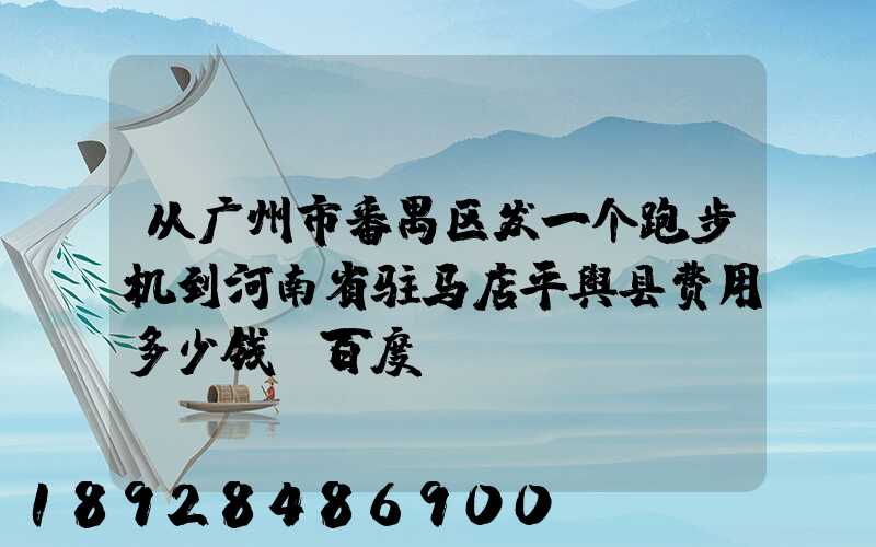 从广州市番禺区发一个跑步机到河南省驻马店平舆县费用多少钱_百度...