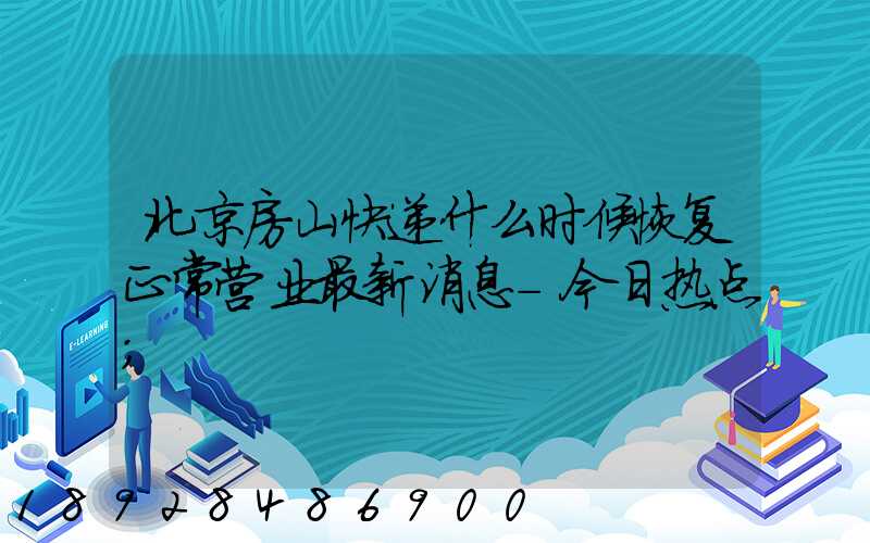 北京房山快递什么时候恢复正常营业最新消息-今日热点