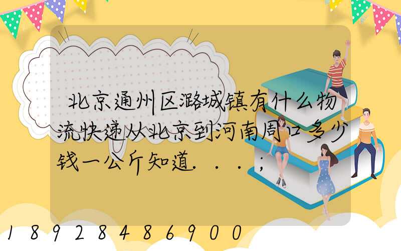 北京通州区潞城镇有什么物流快递从北京到河南周口多少钱一公斤知道...