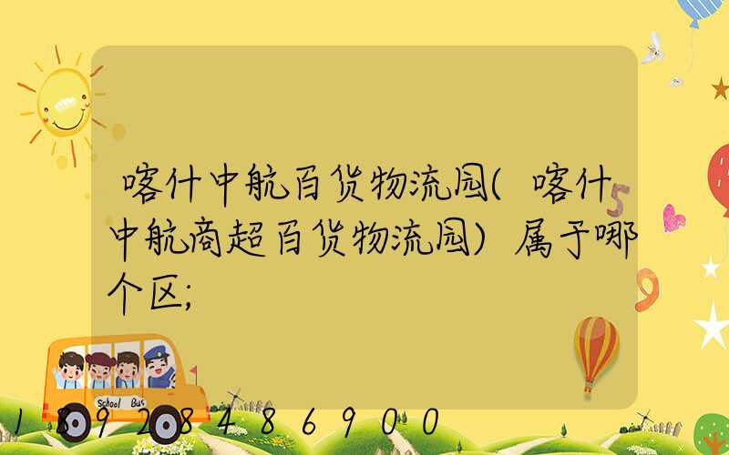 喀什中航百货物流园(喀什中航商超百货物流园)属于哪个区