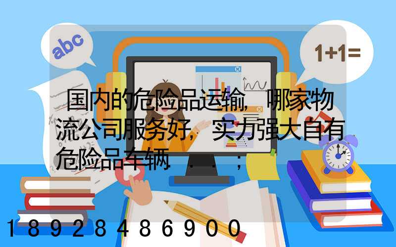 国内的危险品运输,哪家物流公司服务好,实力强大自有危险品车辆...