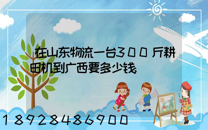 在山东物流一台300斤耕田机到广西要多少钱