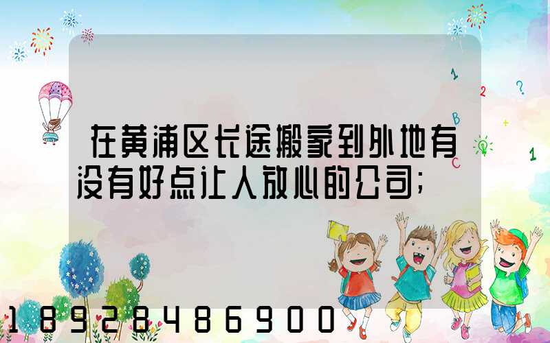 在黄浦区长途搬家到外地有没有好点让人放心的公司