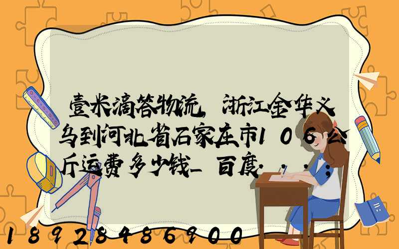 壹米滴答物流,浙江金华义乌到河北省石家庄市106公斤运费多少钱_百度...