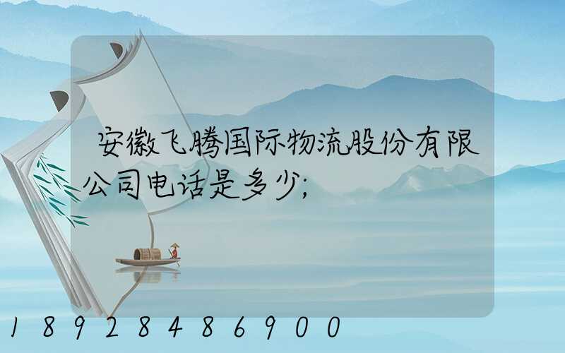 安徽飞腾国际物流股份有限公司电话是多少