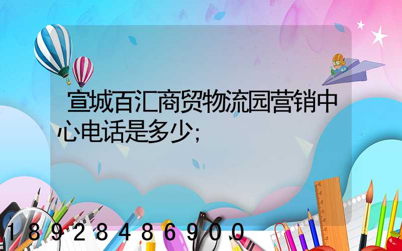 宣城百汇商贸物流园营销中心电话是多少