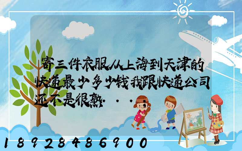 寄三件衣服从上海到天津的快递最少多少钱我跟快递公司还不是很熟...