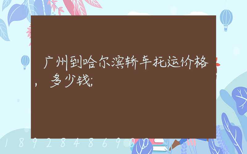 广州到哈尔滨轿车托运价格,多少钱