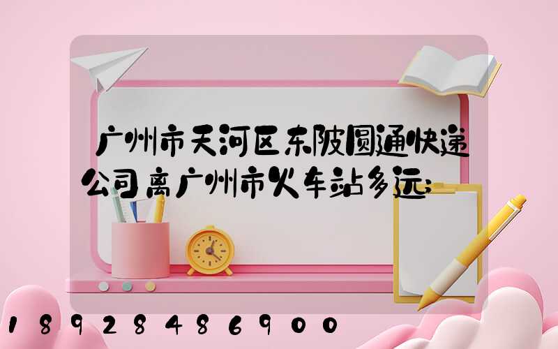 广州市天河区东陂圆通快递公司离广州市火车站多远