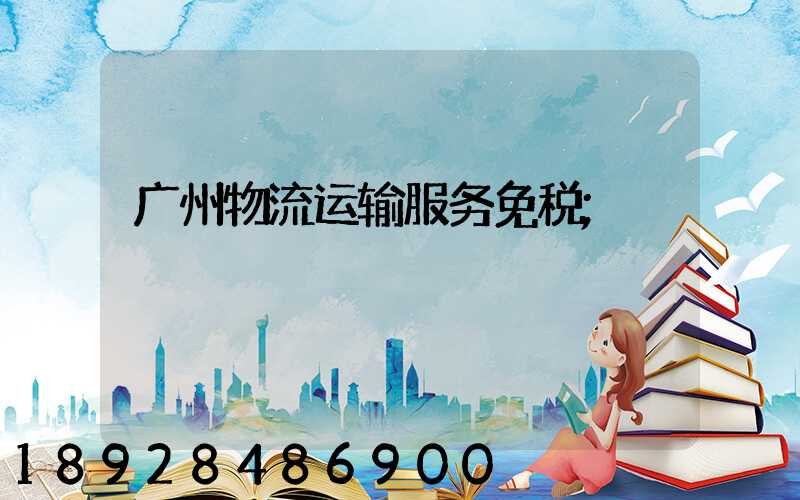 广州物流运输服务免税