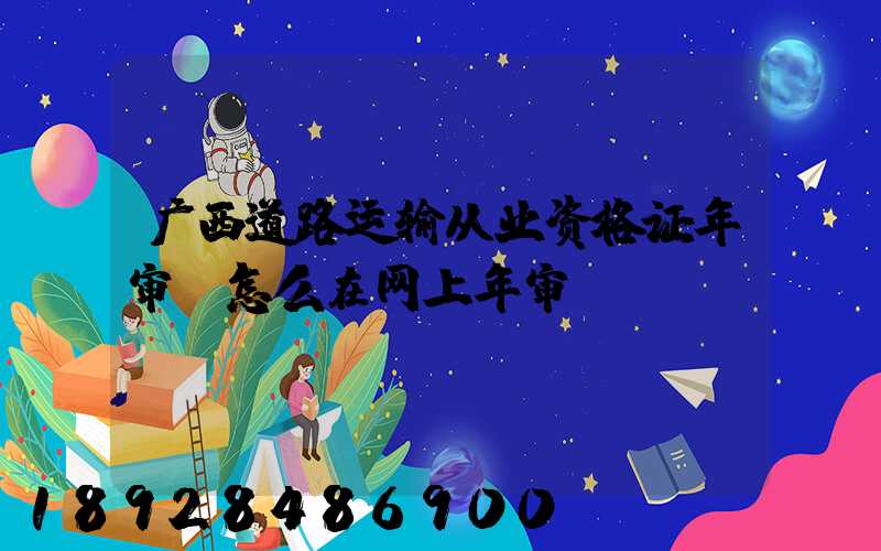 广西道路运输从业资格证年审,怎么在网上年审