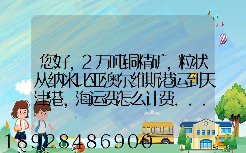 您好,2万吨铜精矿,粒状从纳米比亚澳尔维斯港运到天津港,海运费怎么计费...