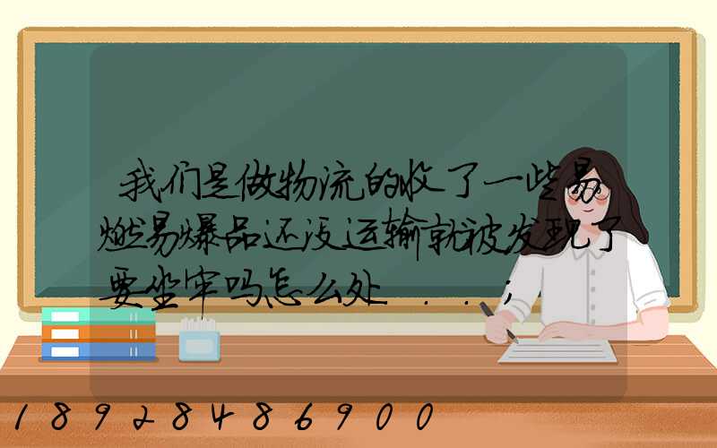 我们是做物流的收了一些易燃易爆品还没运输就被发现了要坐牢吗怎么处...