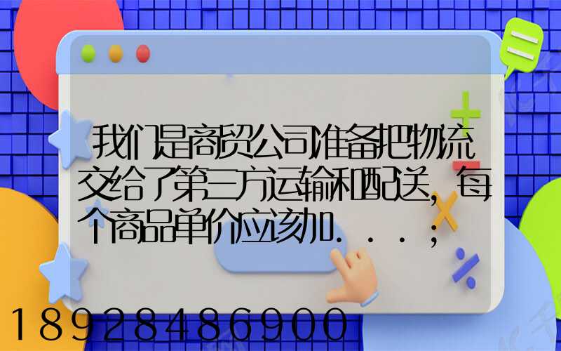 我们是商贸公司准备把物流交给了第三方运输和配送,每个商品单价应该加...