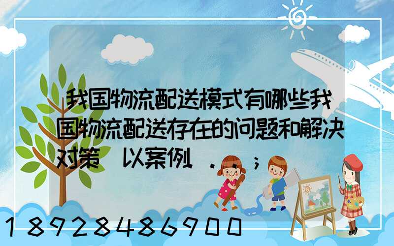 我国物流配送模式有哪些我国物流配送存在的问题和解决对策(以案例...