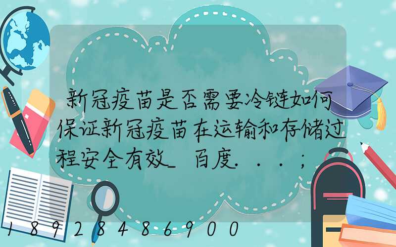 新冠疫苗是否需要冷链如何保证新冠疫苗在运输和存储过程安全有效_百度...