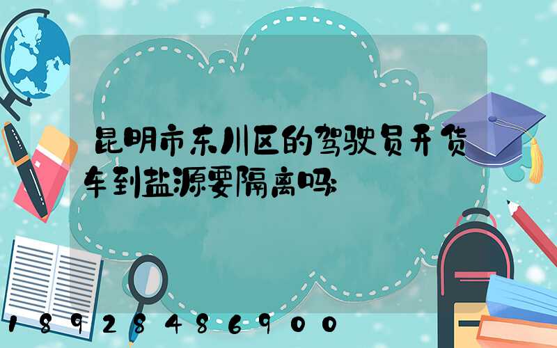 昆明市东川区的驾驶员开货车到盐源要隔离吗