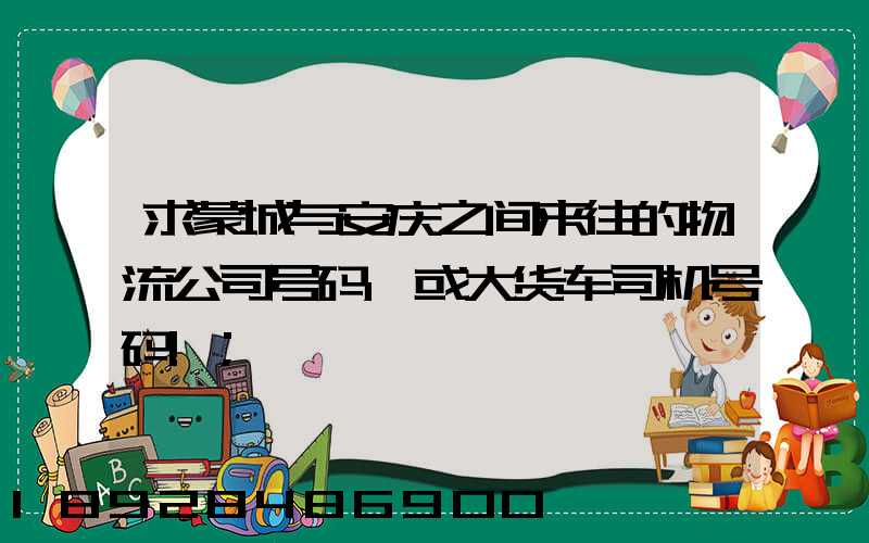 求蒙城与安庆之间来往的物流公司号码,或大货车司机号码!