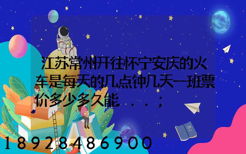 江苏常州开往怀宁安庆的火车是每天的几点钟几天一班票价多少多久能...