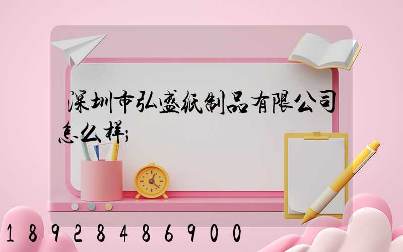 深圳市弘盛纸制品有限公司怎么样