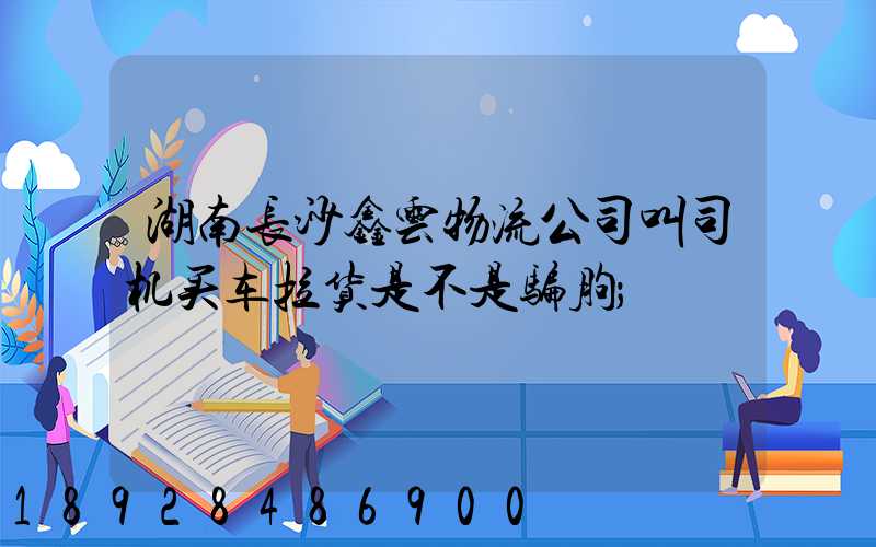 湖南长沙鑫云物流公司叫司机买车拉货是不是骗朐