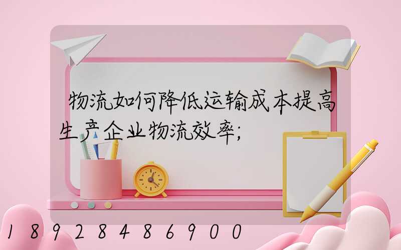 物流如何降低运输成本提高生产企业物流效率