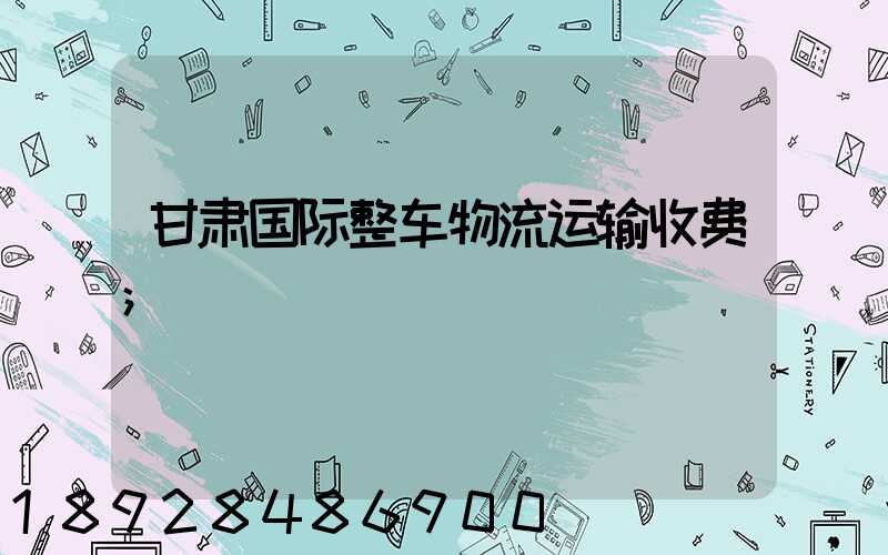 甘肃国际整车物流运输收费