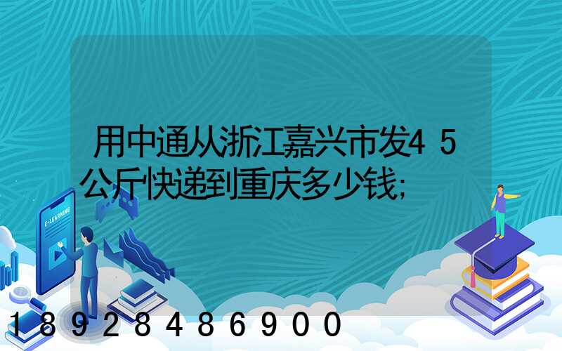 用中通从浙江嘉兴市发45公斤快递到重庆多少钱