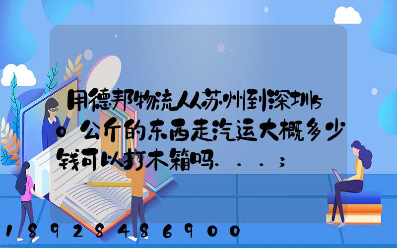 用德邦物流从苏州到深圳50公斤的东西走汽运大概多少钱可以打木箱吗...