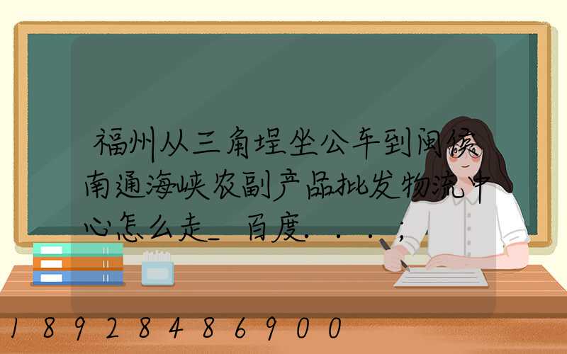 福州从三角埕坐公车到闽侯南通海峡农副产品批发物流中心怎么走_百度...