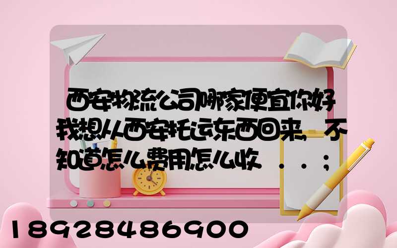 西安物流公司哪家便宜你好我想从西安托运东西回来,不知道怎么费用怎么收...