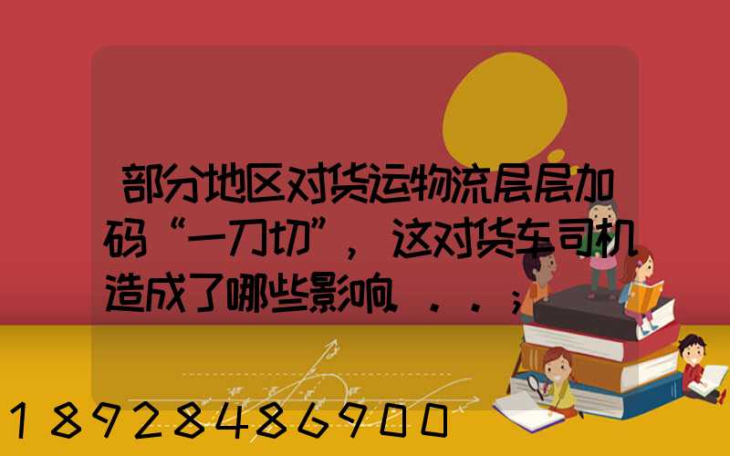 部分地区对货运物流层层加码“一刀切”,这对货车司机造成了哪些影响...