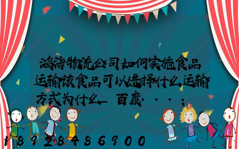 鸿海物流公司如何实施食品运输该食品可以选择什么运输方式为什么_百度...