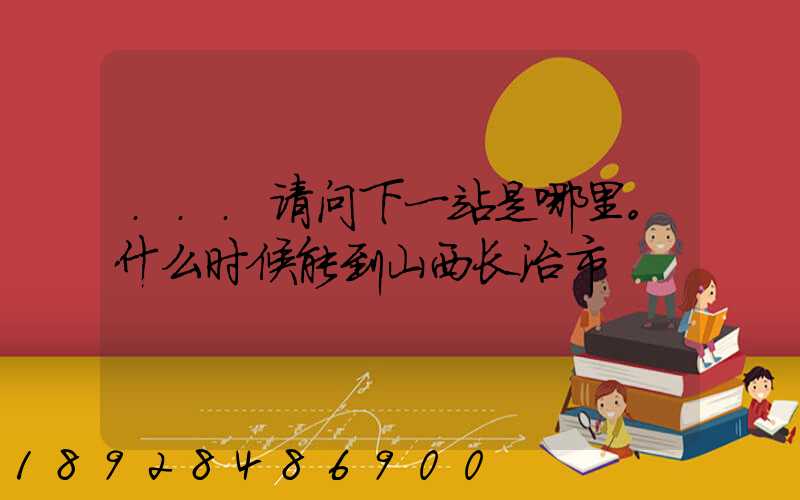 ...请问下一站是哪里。什么时候能到山西长治市