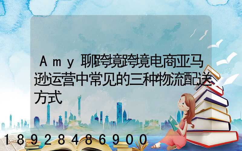 Amy聊跨境跨境电商亚马逊运营中常见的三种物流配送方式